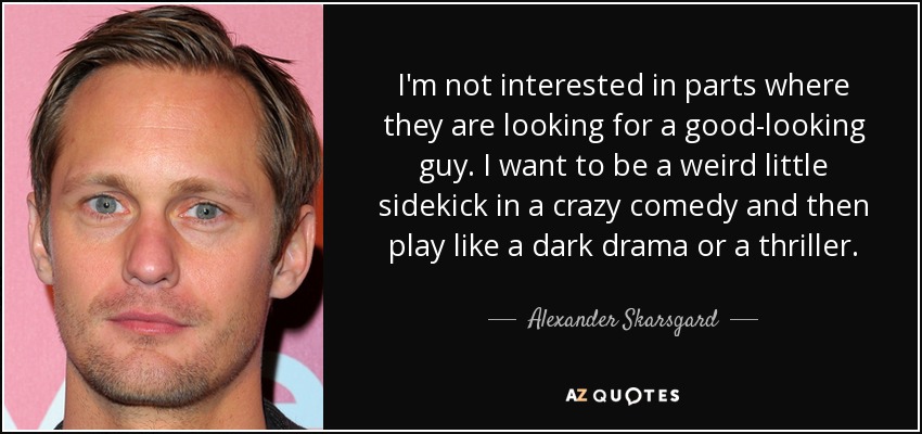 I'm not interested in parts where they are looking for a good-looking guy. I want to be a weird little sidekick in a crazy comedy and then play like a dark drama or a thriller. - Alexander Skarsgard