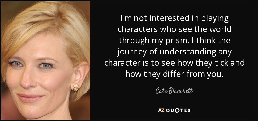 I'm not interested in playing characters who see the world through my prism. I think the journey of understanding any character is to see how they tick and how they differ from you. - Cate Blanchett