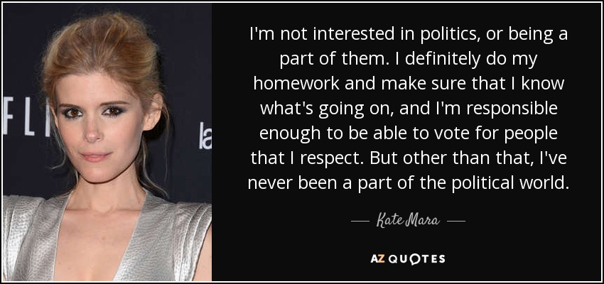 I'm not interested in politics, or being a part of them. I definitely do my homework and make sure that I know what's going on, and I'm responsible enough to be able to vote for people that I respect. But other than that, I've never been a part of the political world. - Kate Mara