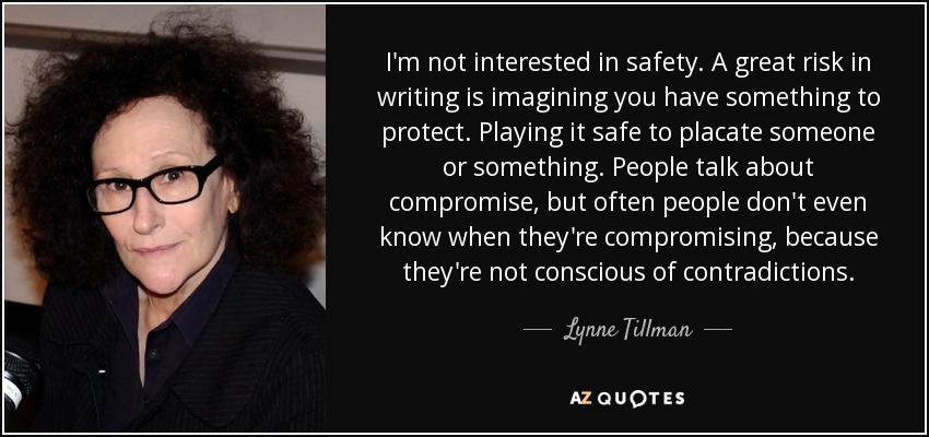 I'm not interested in safety. A great risk in writing is imagining you have something to protect. Playing it safe to placate someone or something. People talk about compromise, but often people don't even know when they're compromising, because they're not conscious of contradictions. - Lynne Tillman