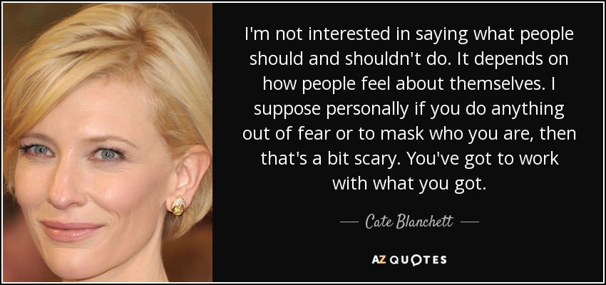I'm not interested in saying what people should and shouldn't do. It depends on how people feel about themselves. I suppose personally if you do anything out of fear or to mask who you are, then that's a bit scary. You've got to work with what you got. - Cate Blanchett