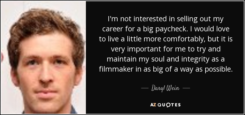 I'm not interested in selling out my career for a big paycheck. I would love to live a little more comfortably, but it is very important for me to try and maintain my soul and integrity as a filmmaker in as big of a way as possible. - Daryl Wein