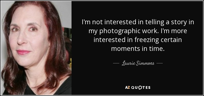 I'm not interested in telling a story in my photographic work. I'm more interested in freezing certain moments in time. - Laurie Simmons