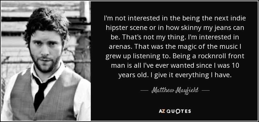 I'm not interested in the being the next indie hipster scene or in how skinny my jeans can be. That's not my thing. I'm interested in arenas. That was the magic of the music I grew up listening to. Being a rocknroll front man is all I've ever wanted since I was 10 years old. I give it everything I have. - Matthew Mayfield