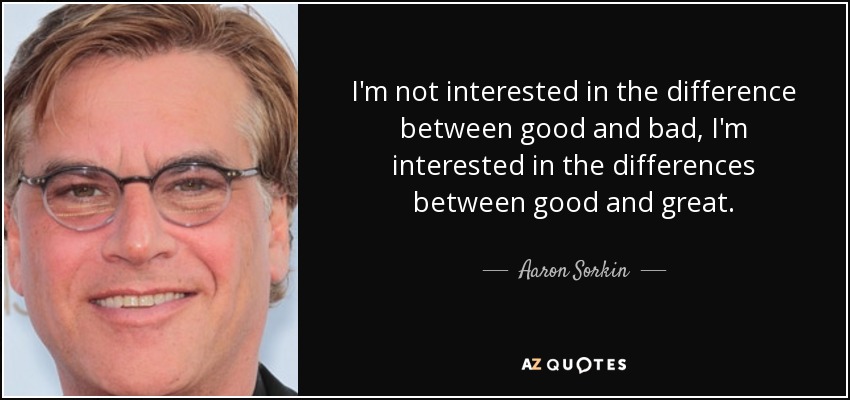 I'm not interested in the difference between good and bad, I'm interested in the differences between good and great. - Aaron Sorkin