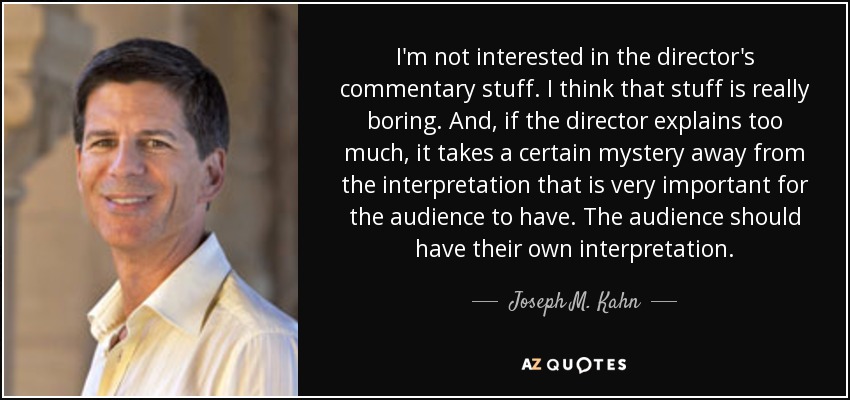 I'm not interested in the director's commentary stuff. I think that stuff is really boring. And, if the director explains too much, it takes a certain mystery away from the interpretation that is very important for the audience to have. The audience should have their own interpretation. - Joseph M. Kahn