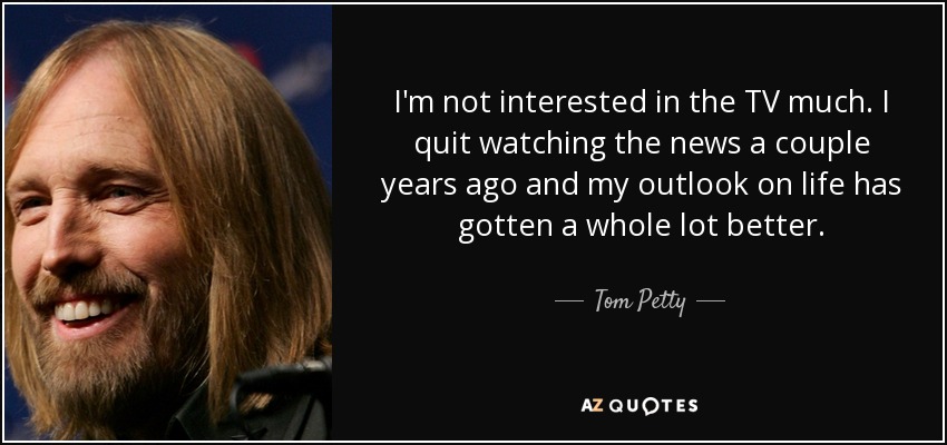 I'm not interested in the TV much. I quit watching the news a couple years ago and my outlook on life has gotten a whole lot better. - Tom Petty