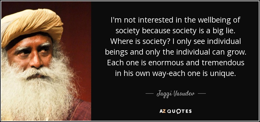 I'm not interested in the wellbeing of society because society is a big lie. Where is society? I only see individual beings and only the individual can grow. Each one is enormous and tremendous in his own way-each one is unique. - Jaggi Vasudev