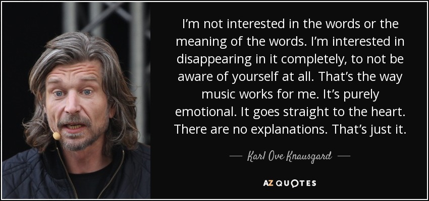 I’m not interested in the words or the meaning of the words. I’m interested in disappearing in it completely, to not be aware of yourself at all. That’s the way music works for me. It’s purely emotional. It goes straight to the heart. There are no explanations. That’s just it. - Karl Ove Knausgard