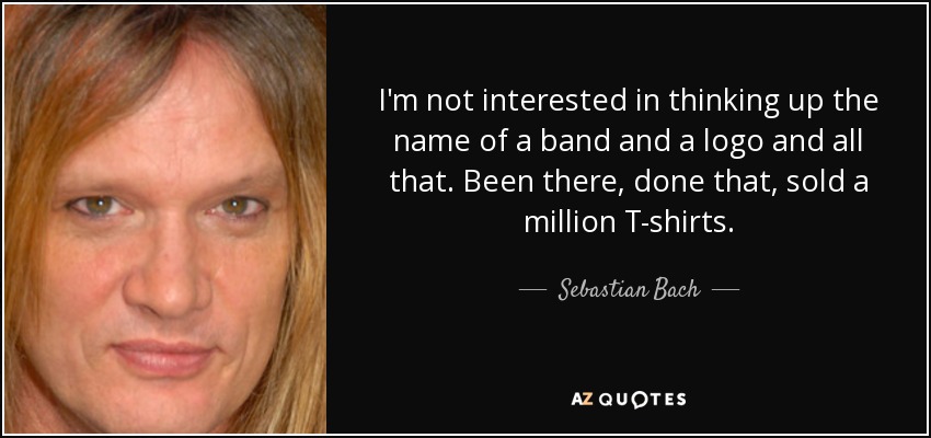 I'm not interested in thinking up the name of a band and a logo and all that. Been there, done that, sold a million T-shirts. - Sebastian Bach