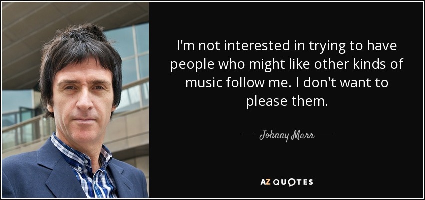 I'm not interested in trying to have people who might like other kinds of music follow me. I don't want to please them. - Johnny Marr