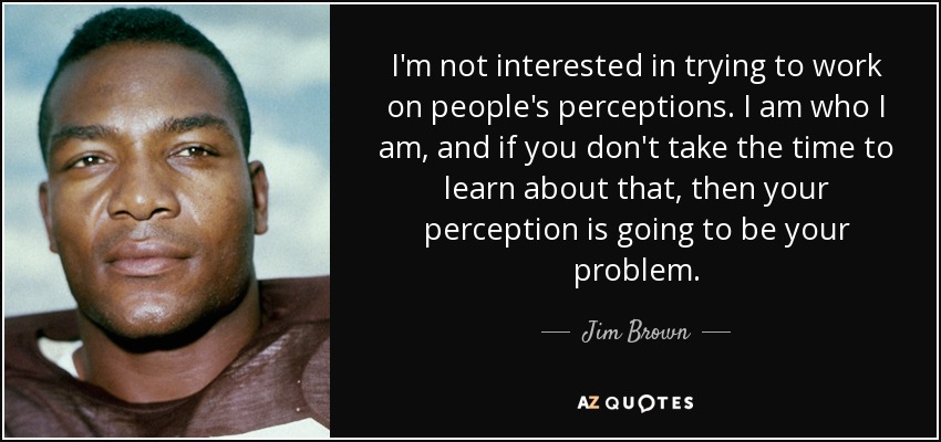 I'm not interested in trying to work on people's perceptions. I am who I am, and if you don't take the time to learn about that, then your perception is going to be your problem. - Jim Brown