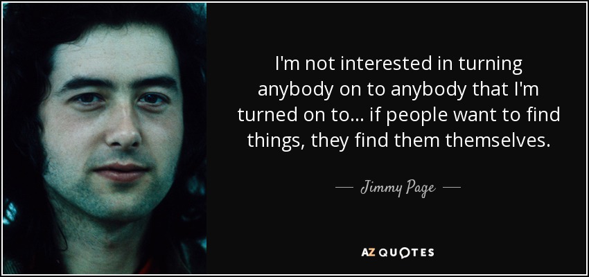 I'm not interested in turning anybody on to anybody that I'm turned on to... if people want to find things, they find them themselves. - Jimmy Page