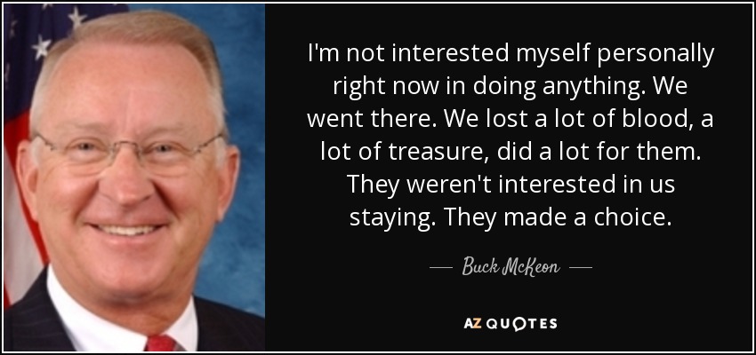 I'm not interested myself personally right now in doing anything. We went there. We lost a lot of blood, a lot of treasure, did a lot for them. They weren't interested in us staying. They made a choice. - Buck McKeon