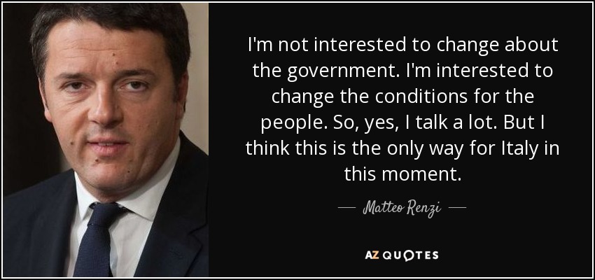 I'm not interested to change about the government. I'm interested to change the conditions for the people. So, yes, I talk a lot. But I think this is the only way for Italy in this moment. - Matteo Renzi