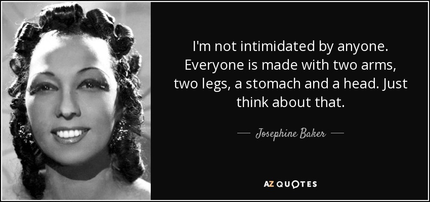 I'm not intimidated by anyone. Everyone is made with two arms, two legs, a stomach and a head. Just think about that. - Josephine Baker