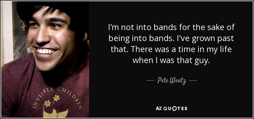 I'm not into bands for the sake of being into bands. I've grown past that. There was a time in my life when I was that guy. - Pete Wentz