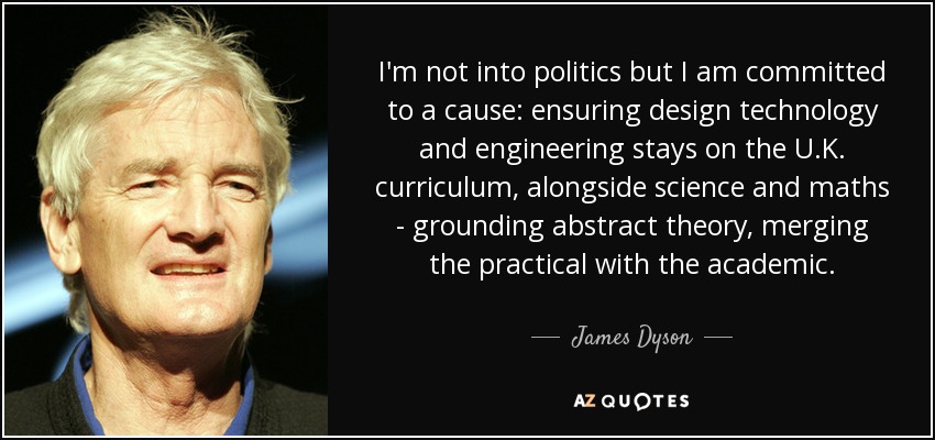 I'm not into politics but I am committed to a cause: ensuring design technology and engineering stays on the U.K. curriculum, alongside science and maths - grounding abstract theory, merging the practical with the academic. - James Dyson