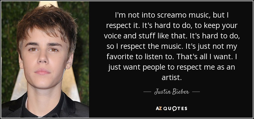 I'm not into screamo music, but I respect it. It's hard to do, to keep your voice and stuff like that. It's hard to do, so I respect the music. It's just not my favorite to listen to. That's all I want. I just want people to respect me as an artist. - Justin Bieber