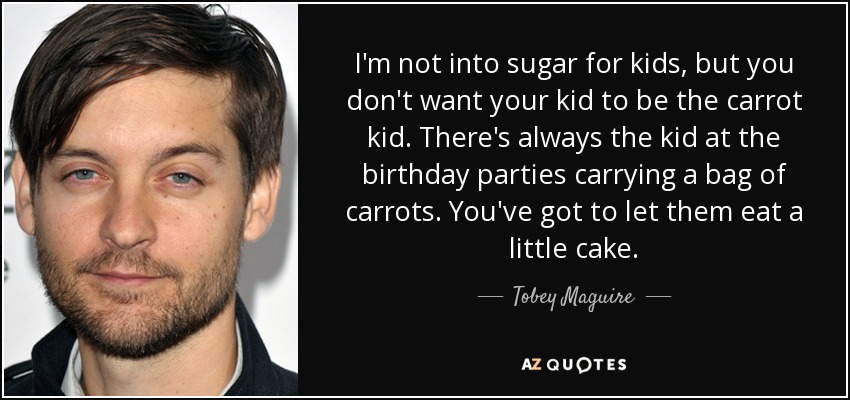 I'm not into sugar for kids, but you don't want your kid to be the carrot kid. There's always the kid at the birthday parties carrying a bag of carrots. You've got to let them eat a little cake. - Tobey Maguire