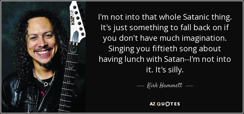 I'm not into that whole Satanic thing. It's just something to fall back on if you don't have much imagination. Singing you fiftieth song about having lunch with Satan--I'm not into it. It's silly. - Kirk Hammett