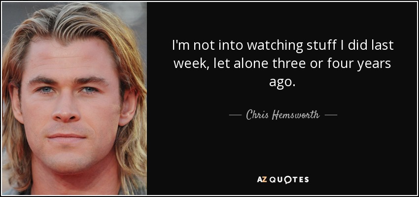 I'm not into watching stuff I did last week, let alone three or four years ago. - Chris Hemsworth