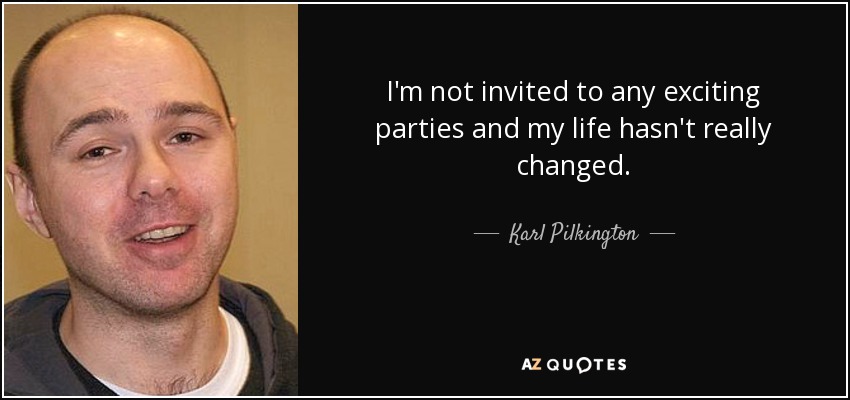 I'm not invited to any exciting parties and my life hasn't really changed. - Karl Pilkington