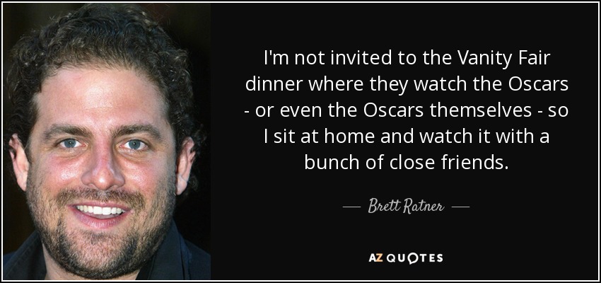 I'm not invited to the Vanity Fair dinner where they watch the Oscars - or even the Oscars themselves - so I sit at home and watch it with a bunch of close friends. - Brett Ratner