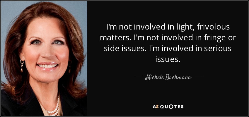 I'm not involved in light, frivolous matters. I'm not involved in fringe or side issues. I'm involved in serious issues. - Michele Bachmann