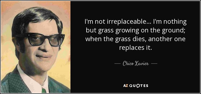 I'm not irreplaceable ... I'm nothing but grass growing on the ground; when the grass dies, another one replaces it. - Chico Xavier