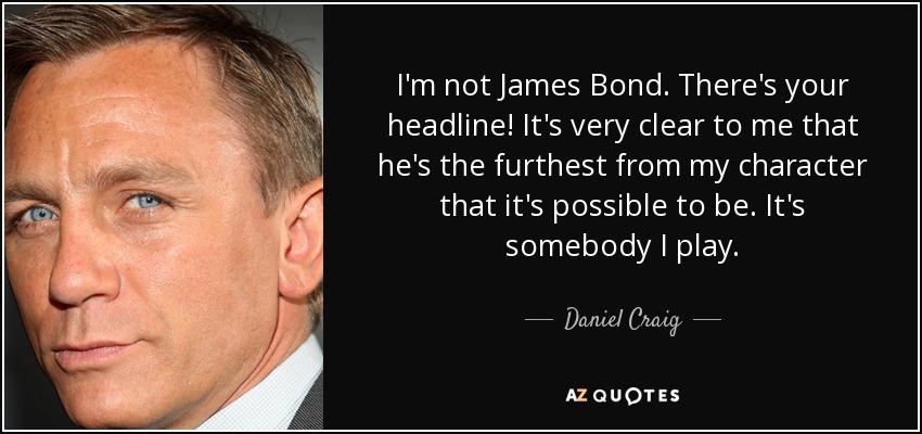 I'm not James Bond. There's your headline! It's very clear to me that he's the furthest from my character that it's possible to be. It's somebody I play. - Daniel Craig