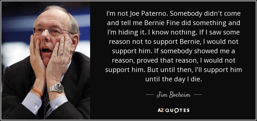 I'm not Joe Paterno. Somebody didn't come and tell me Bernie Fine did something and I'm hiding it. I know nothing. If I saw some reason not to support Bernie, I would not support him. If somebody showed me a reason, proved that reason, I would not support him. But until then, I'll support him until the day I die. - Jim Boeheim