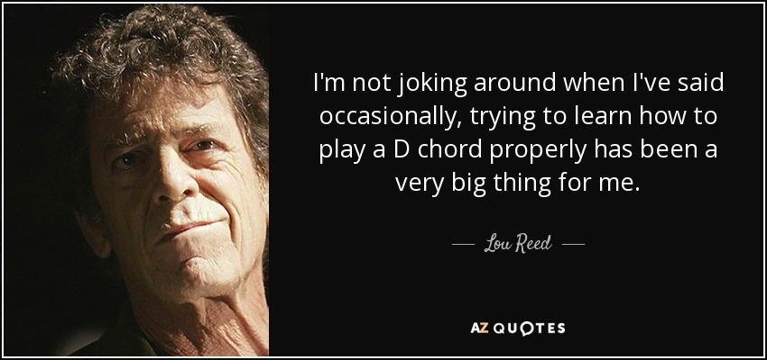 I'm not joking around when I've said occasionally, trying to learn how to play a D chord properly has been a very big thing for me. - Lou Reed