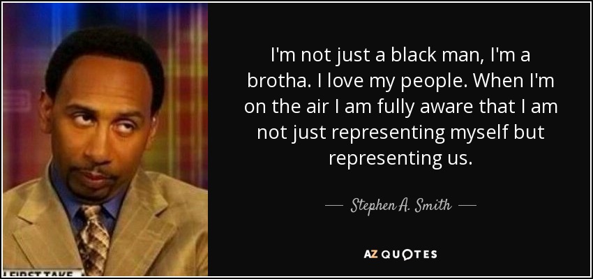 I'm not just a black man, I'm a brotha. I love my people. When I'm on the air I am fully aware that I am not just representing myself but representing us. - Stephen A. Smith