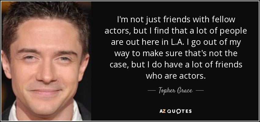 I'm not just friends with fellow actors, but I find that a lot of people are out here in L.A. I go out of my way to make sure that's not the case, but I do have a lot of friends who are actors. - Topher Grace