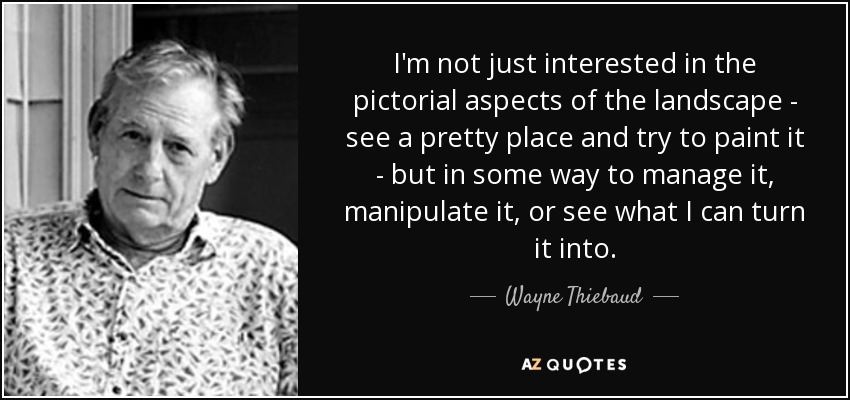 I'm not just interested in the pictorial aspects of the landscape - see a pretty place and try to paint it - but in some way to manage it, manipulate it, or see what I can turn it into. - Wayne Thiebaud