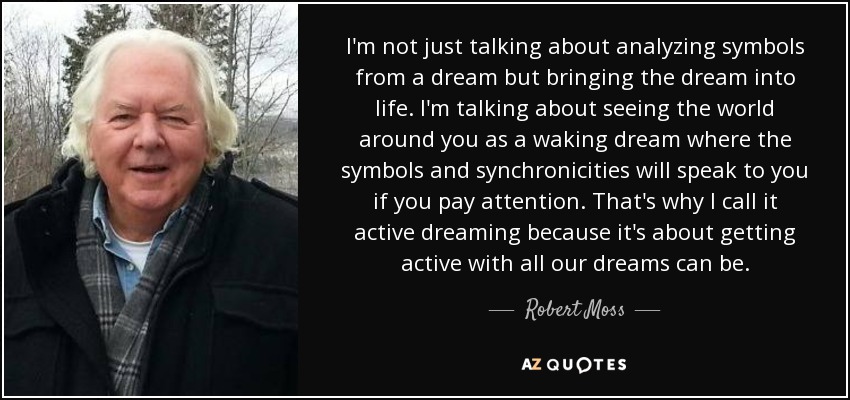 I'm not just talking about analyzing symbols from a dream but bringing the dream into life. I'm talking about seeing the world around you as a waking dream where the symbols and synchronicities will speak to you if you pay attention. That's why I call it active dreaming because it's about getting active with all our dreams can be. - Robert Moss