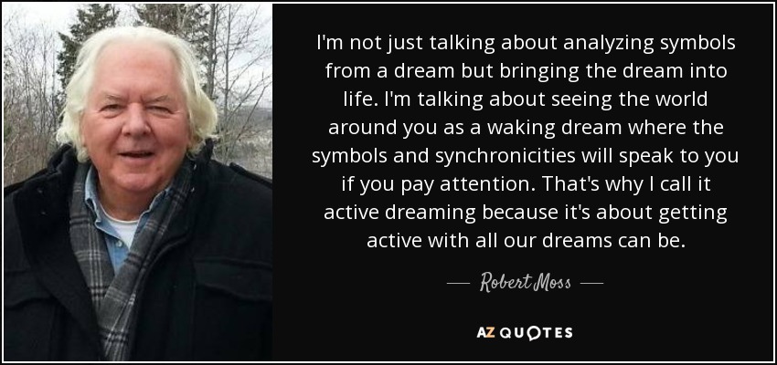 I'm not just talking about analyzing symbols from a dream but bringing the dream into life. I'm talking about seeing the world around you as a waking dream where the symbols and synchronicities will speak to you if you pay attention. That's why I call it active dreaming because it's about getting active with all our dreams can be. - Robert Moss