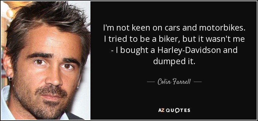 I'm not keen on cars and motorbikes. I tried to be a biker, but it wasn't me - I bought a Harley-Davidson and dumped it. - Colin Farrell