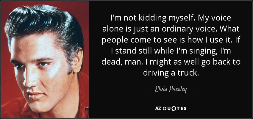 I'm not kidding myself. My voice alone is just an ordinary voice. What people come to see is how I use it. If I stand still while I'm singing, I'm dead, man. I might as well go back to driving a truck. - Elvis Presley