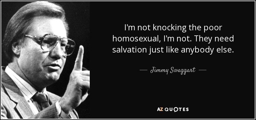 I'm not knocking the poor homosexual, I'm not. They need salvation just like anybody else. - Jimmy Swaggart