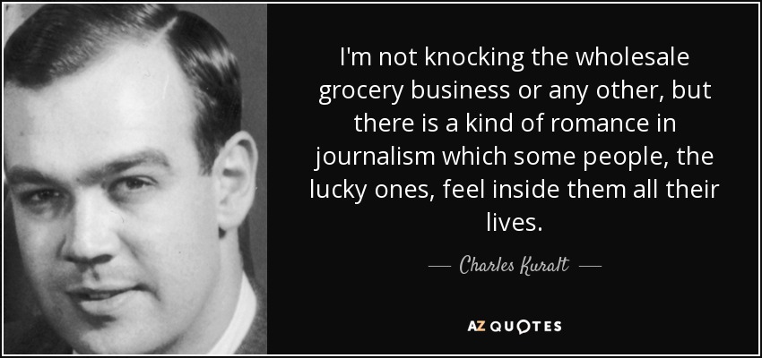 I'm not knocking the wholesale grocery business or any other, but there is a kind of romance in journalism which some people, the lucky ones, feel inside them all their lives. - Charles Kuralt