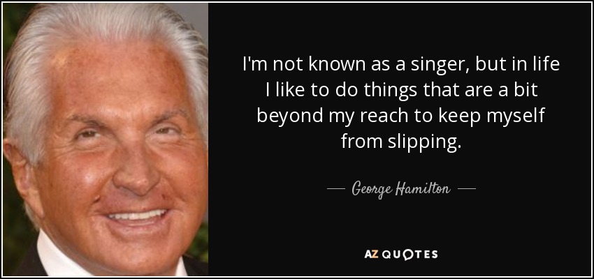 I'm not known as a singer, but in life I like to do things that are a bit beyond my reach to keep myself from slipping. - George Hamilton