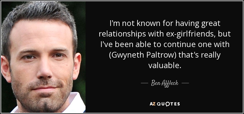 I'm not known for having great relationships with ex-girlfriends, but I've been able to continue one with (Gwyneth Paltrow) that's really valuable. - Ben Affleck