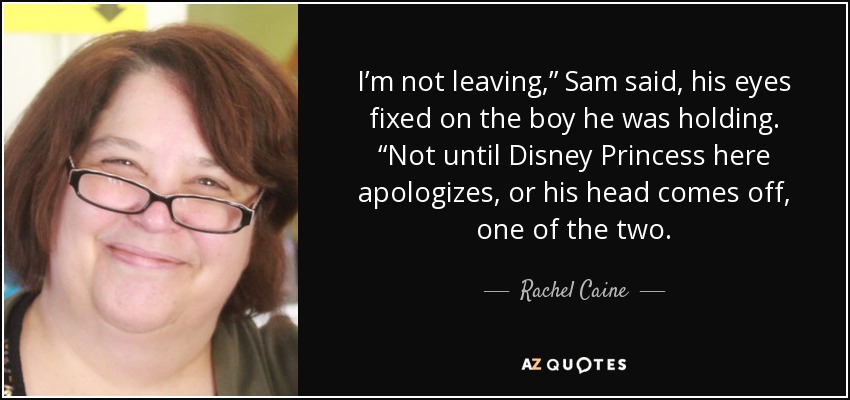 I’m not leaving,” Sam said, his eyes fixed on the boy he was holding. “Not until Disney Princess here apologizes, or his head comes off, one of the two. - Rachel Caine