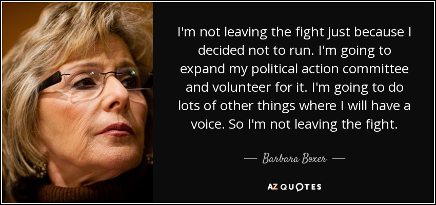 I'm not leaving the fight just because I decided not to run. I'm going to expand my political action committee and volunteer for it. I'm going to do lots of other things where I will have a voice. So I'm not leaving the fight. - Barbara Boxer