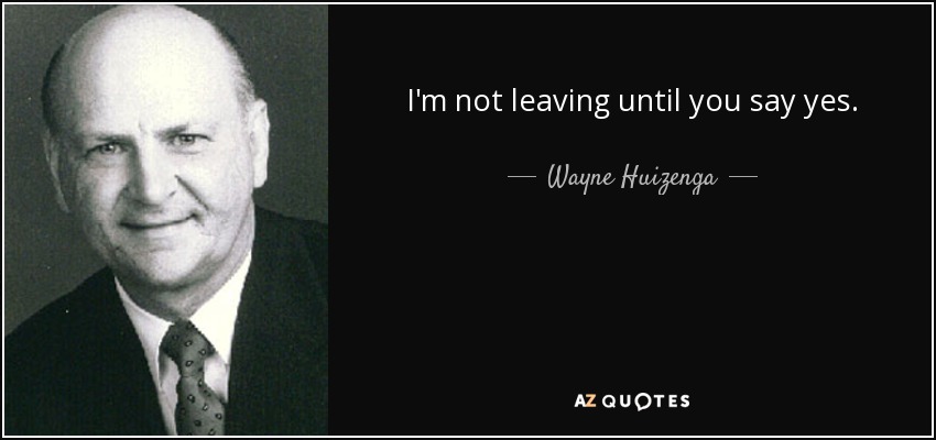 I'm not leaving until you say yes. - Wayne Huizenga