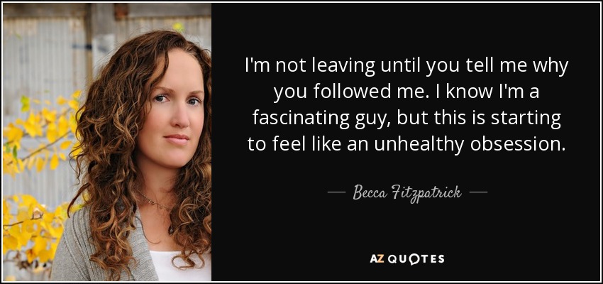 I'm not leaving until you tell me why you followed me. I know I'm a fascinating guy, but this is starting to feel like an unhealthy obsession. - Becca Fitzpatrick
