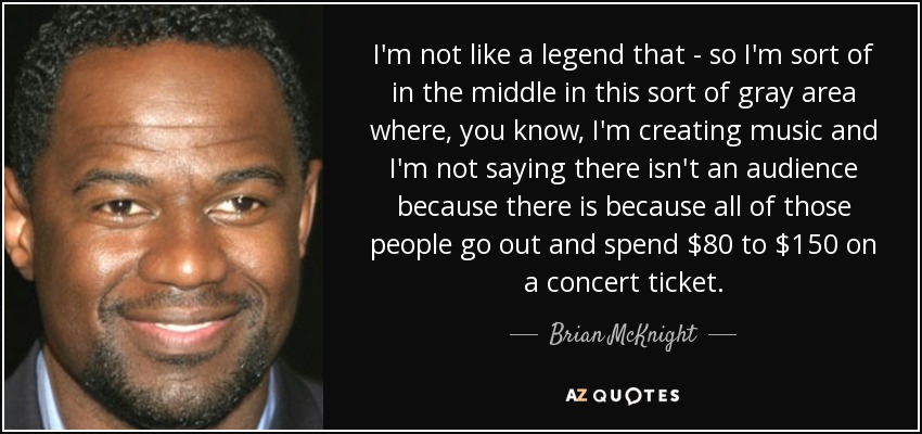 I'm not like a legend that - so I'm sort of in the middle in this sort of gray area where, you know, I'm creating music and I'm not saying there isn't an audience because there is because all of those people go out and spend $80 to $150 on a concert ticket. - Brian McKnight