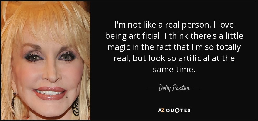 I'm not like a real person. I love being artificial. I think there's a little magic in the fact that I'm so totally real, but look so artificial at the same time. - Dolly Parton